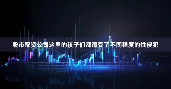 股市配资公司这里的孩子们都遭受了不同程度的性侵犯